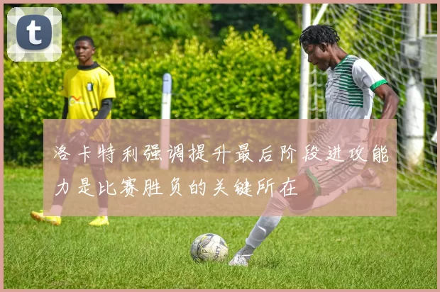 洛卡特利强调提升最后阶段进攻能力是比赛胜负的关键所在