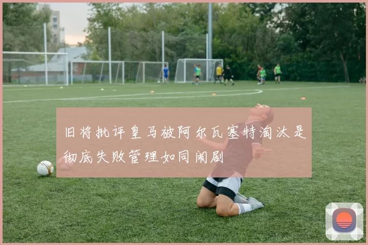 旧将批评皇马被阿尔瓦塞特淘汰是彻底失败管理如同闹剧