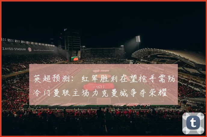 英超预测：红军胜利在望枪手需防冷门曼联主场力克曼城争夺荣耀