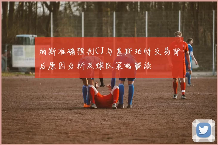纳斯准确预判CJ与基斯珀特交易背后原因分析及球队策略解读