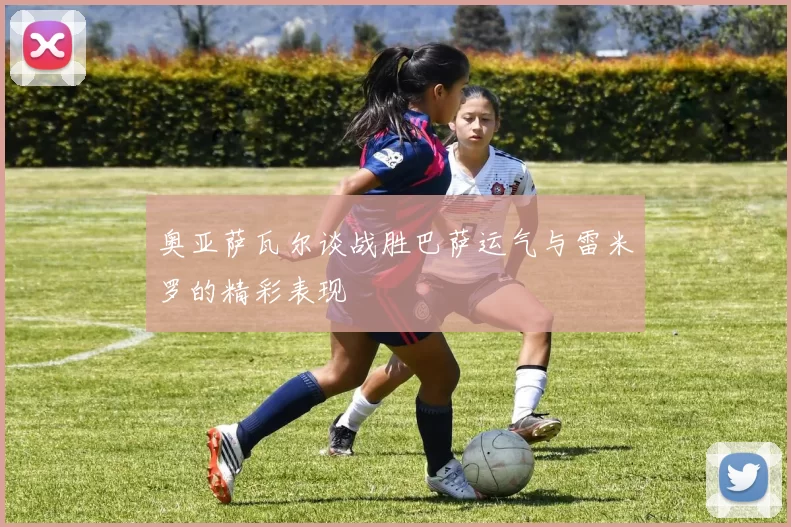 奥亚萨瓦尔谈战胜巴萨运气与雷米罗的精彩表现