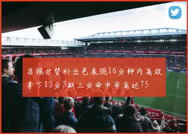 吕佩尔替补出色表现16分钟内高效拿下13分3断三分命中率高达75