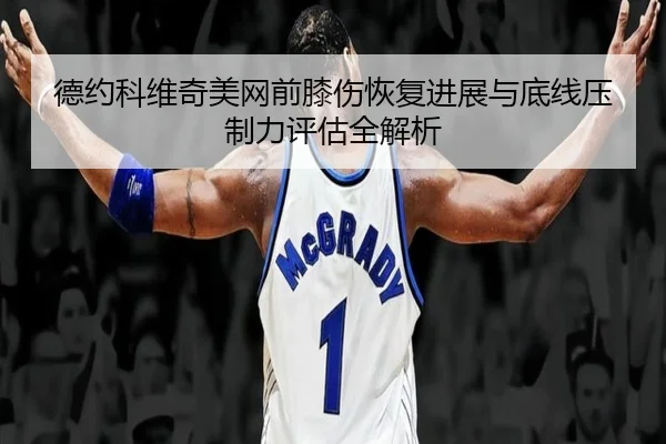 德约科维奇美网前膝伤恢复进展与底线压制力评估全解析